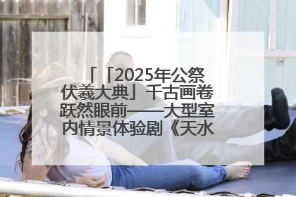 「2025年公祭伏羲大典」千古画卷跃然眼前——大型室内情景体验剧《天水千古秀》演出侧记