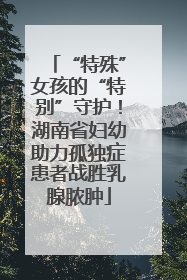 “特殊”女孩的“特别”守护！湖南省妇幼助力孤独症患者战胜乳腺脓肿