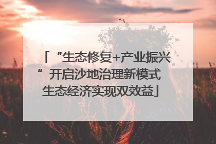 “生态修复+产业振兴”开启沙地治理新模式 生态经济实现双效益