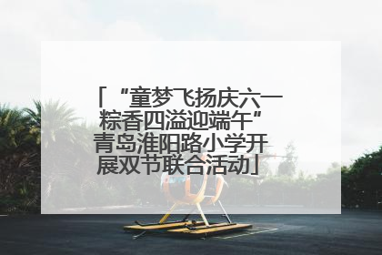 “童梦飞扬庆六一 粽香四溢迎端午” 青岛淮阳路小学开展双节联合活动