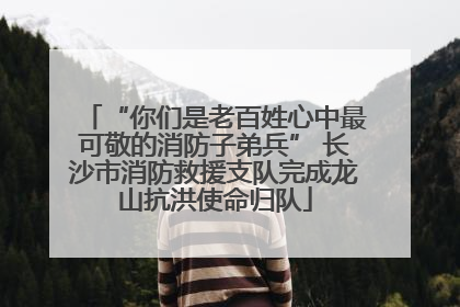 “你们是老百姓心中最可敬的消防子弟兵” 长沙市消防救援支队完成龙山抗洪使命归队