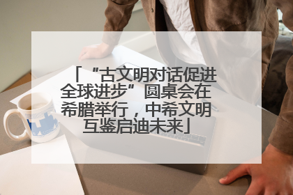 “古文明对话促进全球进步”圆桌会在希腊举行，中希文明互鉴启迪未来