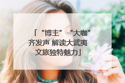 “博主”“大咖”齐发声 解读大武夷文旅独特魅力