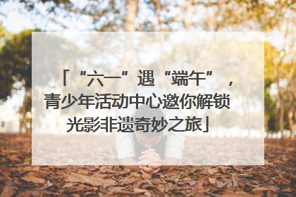 “六一”遇“端午”，青少年活动中心邀你解锁光影非遗奇妙之旅