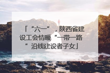 “六一”，陕西省建设工会情暖“一带一路”沿线建设者子女