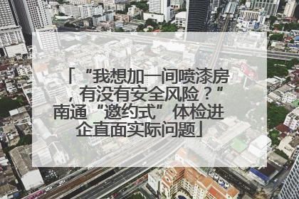 “我想加一间喷漆房，有没有安全风险？”南通“邀约式”体检进企直面实际问题