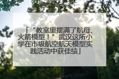 “教室里摆满了航母、火箭模型！”武汉这所小学在市级航空航天模型实践活动中获佳绩
