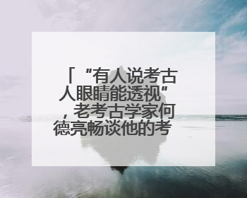 “有人说考古人眼睛能透视”，老考古学家何德亮畅谈他的考古人生