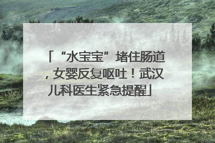“水宝宝”堵住肠道，女婴反复呕吐！武汉儿科医生紧急提醒