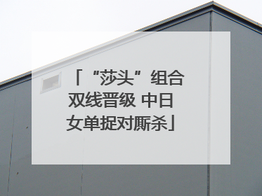 “莎头”组合双线晋级 中日女单捉对厮杀
