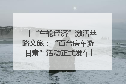 “车轮经济”激活丝路文旅：“百台房车游甘肃”活动正式发车