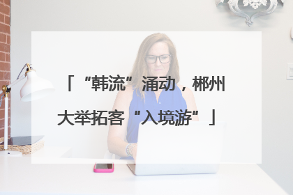 “韩流”涌动，郴州大举拓客“入境游”
