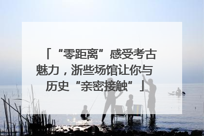 “零距离”感受考古魅力，浙些场馆让你与历史“亲密接触”