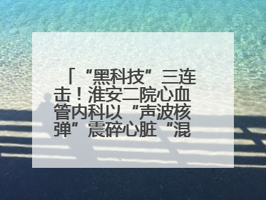 “黑科技”三连击！淮安二院心血管内科以“声波核弹”震碎心脏“混凝土”，七旬老人重获“心”生