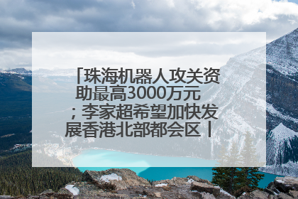 珠海机器人攻关资助最高3000万元；李家超希望加快发展香港北部都会区丨大湾区财经早参