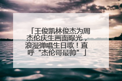 王俊凯林俊杰为周杰伦庆生画面曝光，浪漫弹唱生日歌！直呼“杰伦哥最帅”