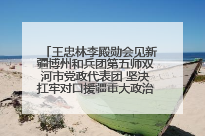 王忠林李殿勋会见新疆博州和兵团第五师双河市党政代表团 坚决扛牢对口援疆重大政治责任 推动双方实现优势互补务实合作