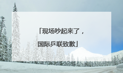 现场吵起来了，国际乒联致歉