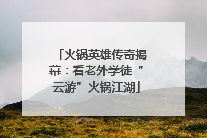 火锅英雄传奇揭幕：看老外学徒“云游”火锅江湖