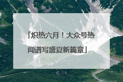 炽热六月！大众号热闻谱写盛夏新篇章