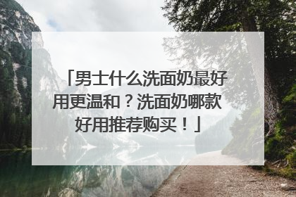 男士什么洗面奶最好用更温和？洗面奶哪款好用推荐购买！