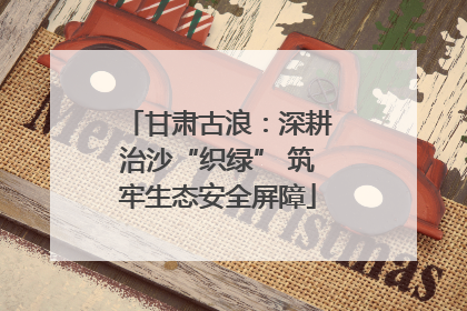 甘肃古浪：深耕治沙“织绿” 筑牢生态安全屏障