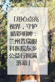 用心点亮视界，守护睛彩明眸：兰州普瑞眼科医院东乡公益行圆满落幕