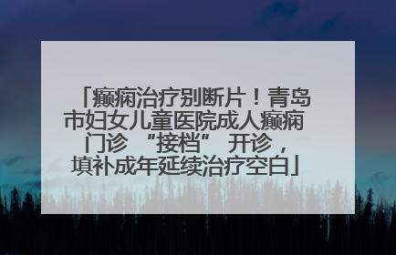 癫痫治疗别断片！青岛市妇女儿童医院成人癫痫门诊 “接档” 开诊，填补成年延续治疗空白
