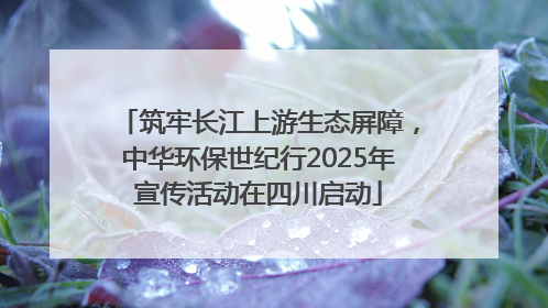 筑牢长江上游生态屏障，中华环保世纪行2025年宣传活动在四川启动