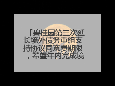 碧桂园第三次延长境外债务重组支持协议同意费期限，希望年内完成境外债务重组