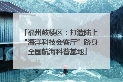 福州鼓楼区：打造陆上“海洋科技会客厅”跻身全国航海科普基地