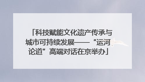 科技赋能文化遗产传承与城市可持续发展——“运河论道”高端对话在京举办