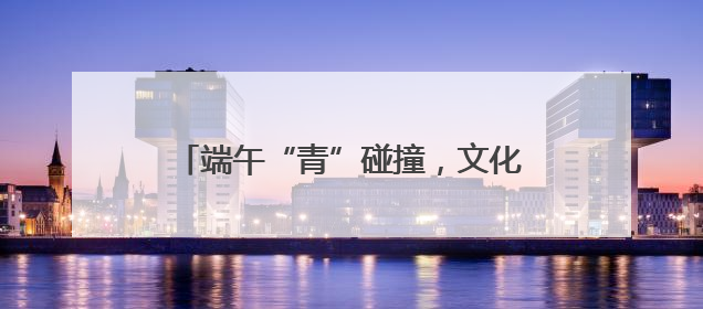 端午“青”碰撞，文化“Young”起来