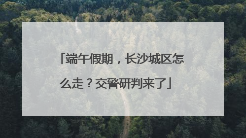 端午假期，长沙城区怎么走？交警研判来了