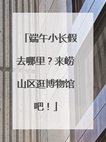 端午小长假去哪里？来崂山区逛博物馆吧！
