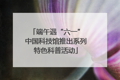 端午遇“六一” 中国科技馆推出系列特色科普活动