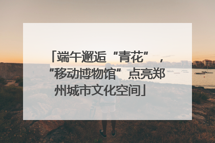 端午邂逅“青花”，“移动博物馆”点亮郑州城市文化空间