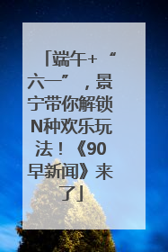 端午+“六一”，景宁带你解锁N种欢乐玩法！《90早新闻》来了
