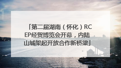 第二届湖南（怀化）RCEP经贸博览会开幕，内陆山城架起开放合作新桥梁