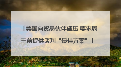 美国向贸易伙伴施压 要求周三前提供谈判“最佳方案”