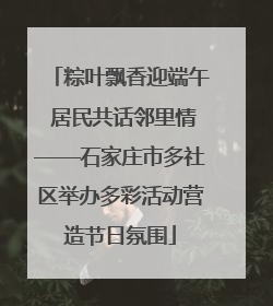 粽叶飘香迎端午 居民共话邻里情——石家庄市多社区举办多彩活动营造节日氛围