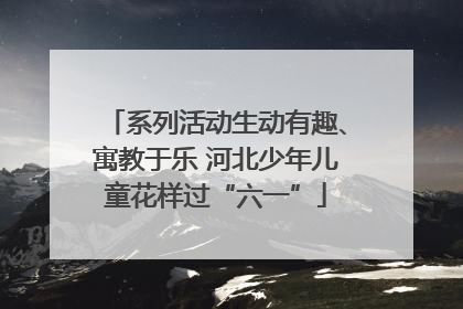系列活动生动有趣、寓教于乐 河北少年儿童花样过“六一”