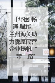 纾困 畅通 赋能 兰州海关助力陇原民营企业扬帆“一带一路”