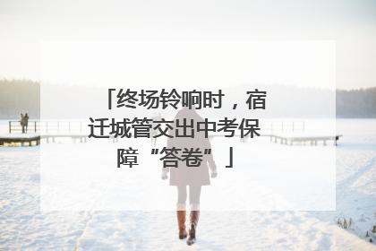 终场铃响时，宿迁城管交出中考保障“答卷”