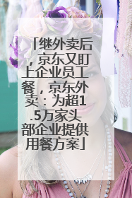 继外卖后，京东又盯上企业员工餐，京东外卖：为超1.5万家头部企业提供用餐方案