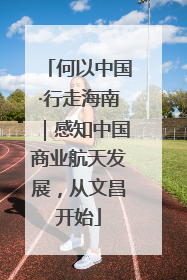何以中国·行走海南｜感知中国商业航天发展，从文昌开始