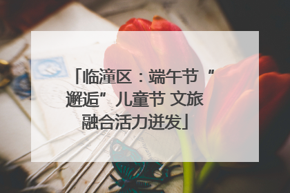 临潼区：端午节“邂逅”儿童节 文旅融合活力迸发