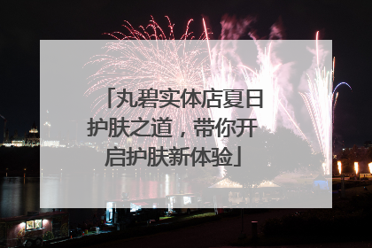 丸碧实体店夏日护肤之道，带你开启护肤新体验