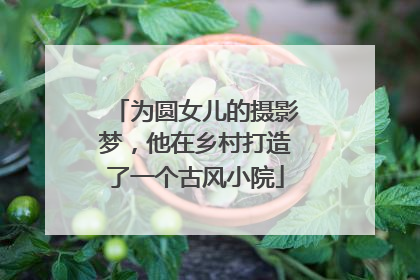 为圆女儿的摄影梦，他在乡村打造了一个古风小院