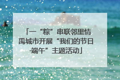 一“粽”串联邻里情 禹城市开展“我们的节日·端午”主题活动